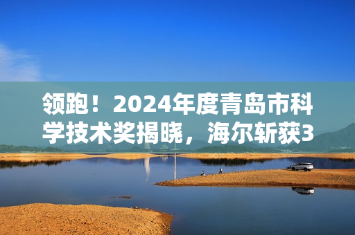 领跑！2024年度青岛市科学技术奖揭晓，海尔斩获3项一等奖