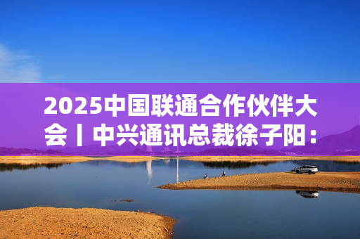 2025中国联通合作伙伴大会丨中兴通讯总裁徐子阳：智联共生 数实融合