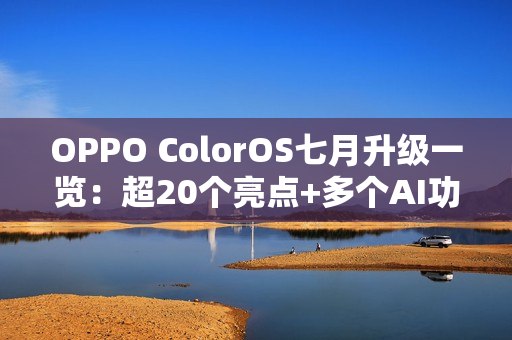 OPPO ColorOS七月升级一览：超20个亮点+多个AI功能