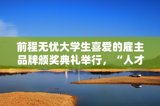 前程无忧大学生喜爱的雇主品牌颁奖典礼举行，“人才生态”成未来增长点