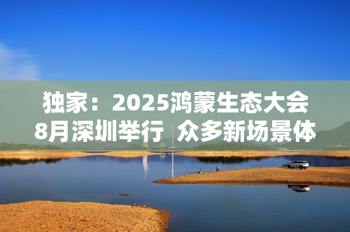 独家：2025鸿蒙生态大会8月深圳举行  众多新场景体验迎来首秀