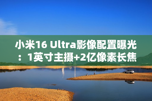 小米16 Ultra影像配置曝光：1英寸主摄+2亿像素长焦