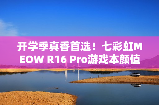 开学季真香首选！七彩虹MEOW R16 Pro游戏本颜值性能双升级