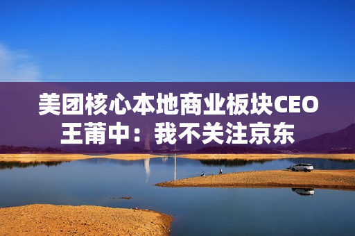 美团核心本地商业板块CEO王莆中：我不关注京东