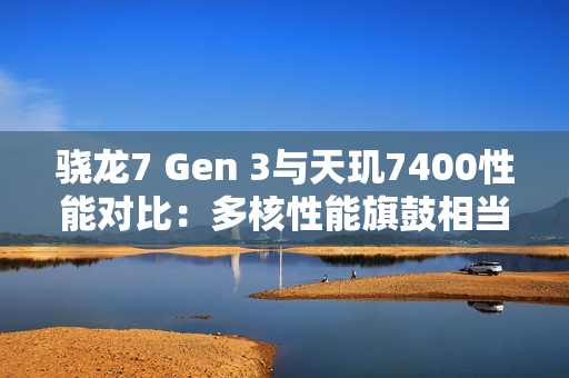 骁龙7 Gen 3与天玑7400性能对比：多核性能旗鼓相当