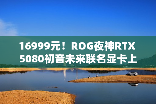 16999元！ROG夜神RTX 5080初音未来联名显卡上架