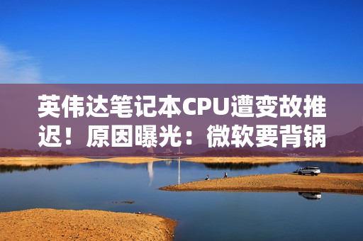 英伟达笔记本CPU遭变故推迟！原因曝光：微软要背锅