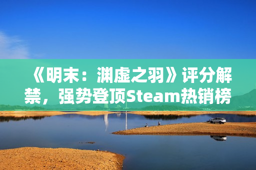 《明末：渊虚之羽》评分解禁，强势登顶Steam热销榜