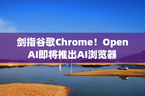 剑指谷歌Chrome！OpenAI即将推出AI浏览器