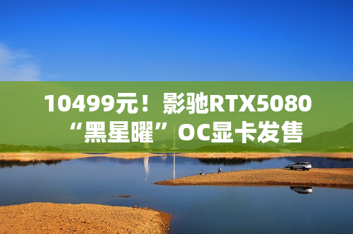 10499元！影驰RTX5080“黑星曜”OC显卡发售