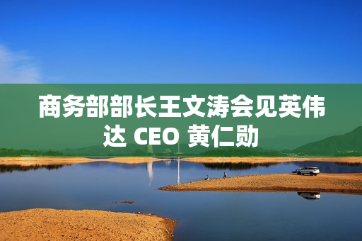 商务部部长王文涛会见英伟达 CEO 黄仁勋