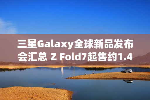 三星Galaxy全球新品发布会汇总 Z Fold7起售约1.4万