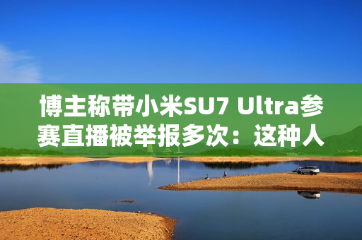 博主称带小米SU7 Ultra参赛直播被举报多次：这种人是什么心态 见不得中国车好吗