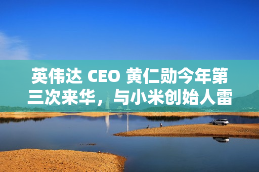 英伟达 CEO 黄仁勋今年第三次来华，与小米创始人雷军亲密合影曝光