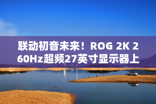 联动初音未来！ROG 2K 260Hz超频27英寸显示器上架