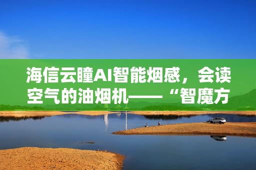 海信云瞳AI智能烟感，会读空气的油烟机——“智魔方”S2Ultra