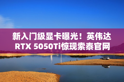 新入门级显卡曝光！英伟达RTX 5050Ti惊现索泰官网