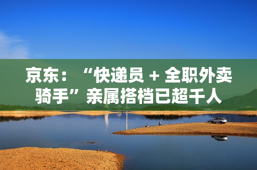 京东：“快递员 + 全职外卖骑手”亲属搭档已超千人