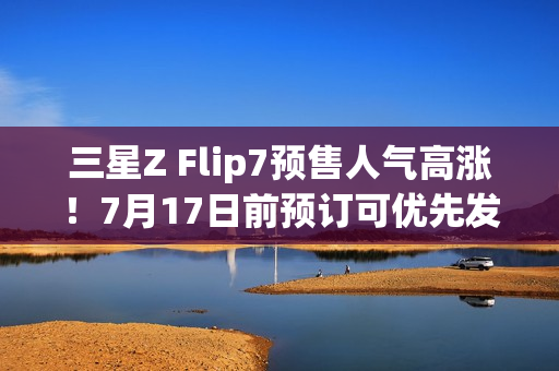 三星Z Flip7预售人气高涨！7月17日前预订可优先发货