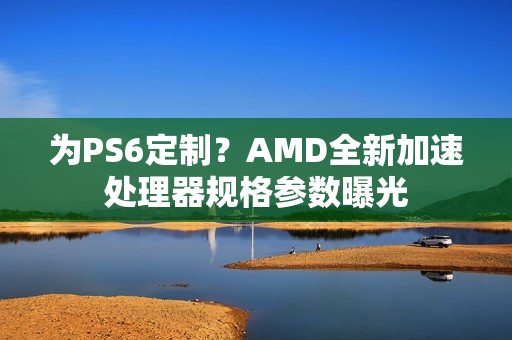 为PS6定制？AMD全新加速处理器规格参数曝光