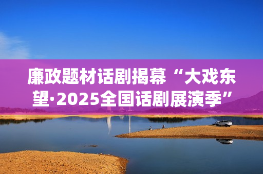 廉政题材话剧揭幕“大戏东望·2025全国话剧展演季”(廉洁的剧本)