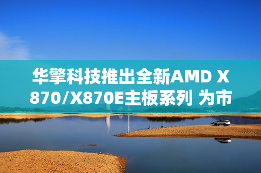 华擎科技推出全新AMD X870/X870E主板系列 为市场注入崭新活力