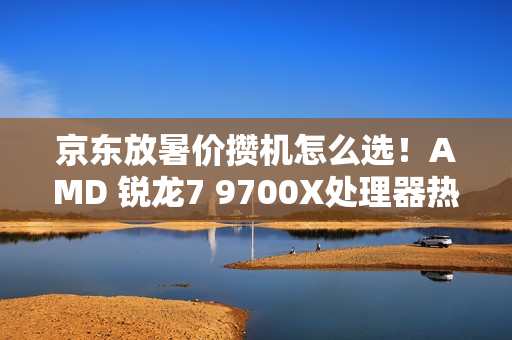 京东放暑价攒机怎么选！AMD 锐龙7 9700X处理器热卖推荐
