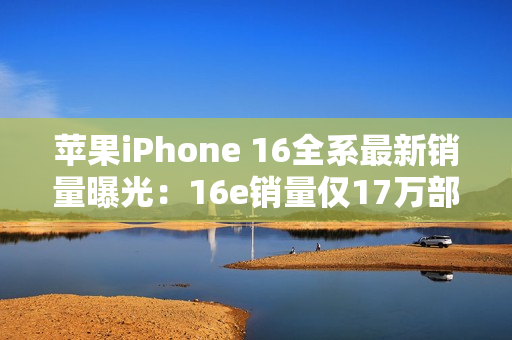 苹果iPhone 16全系最新销量曝光：16e销量仅17万部