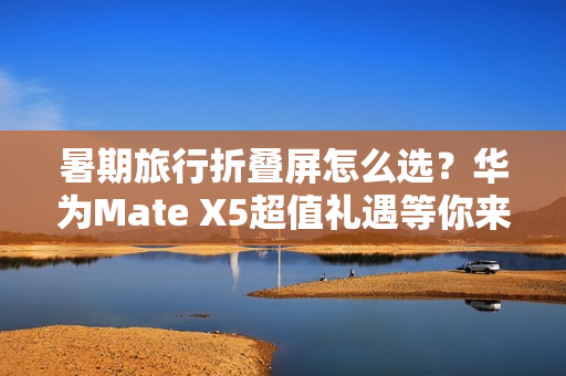 暑期旅行折叠屏怎么选？华为Mate X5超值礼遇等你来享