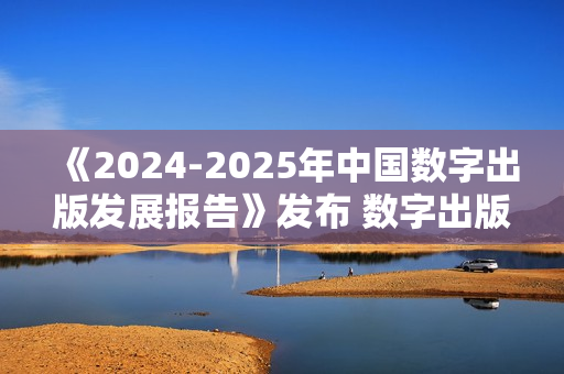 《2024-2025年中国数字出版发展报告》发布 数字出版助力知识普惠趋势显著