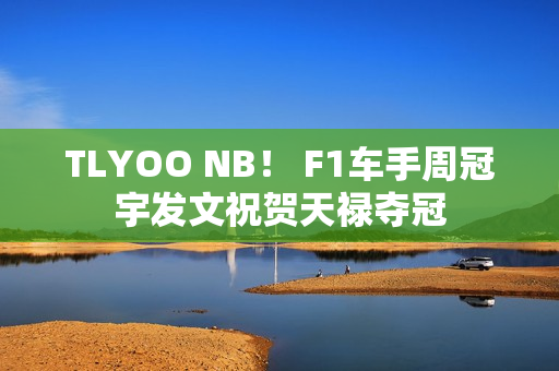 TLYOO NB！ F1车手周冠宇发文祝贺天禄夺冠