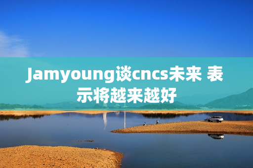 Jamyoung谈cncs未来 表示将越来越好