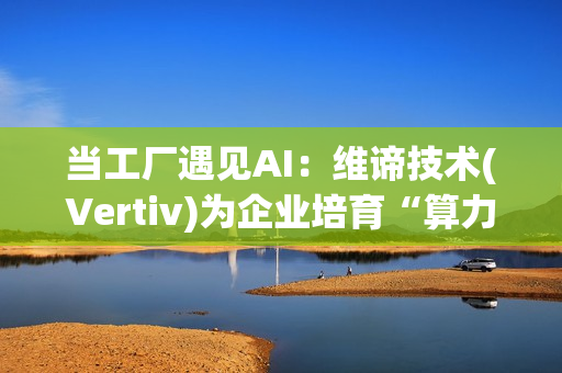 当工厂遇见AI：维谛技术(Vertiv)为企业培育“算力-能效”的共生体