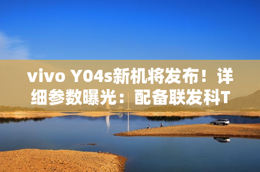 vivo Y04s新机将发布！详细参数曝光：配备联发科T612