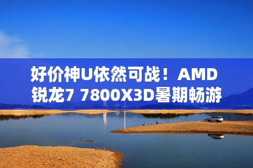 好价神U依然可战！AMD 锐龙7 7800X3D暑期畅游推荐