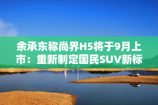 余承东称尚界H5将于9月上市：重新制定国民SUV新标准