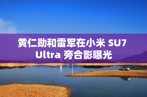 黄仁勋和雷军在小米 SU7 Ultra 旁合影曝光