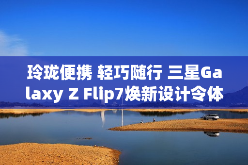 玲珑便携 轻巧随行 三星Galaxy Z Flip7焕新设计令体验跃升