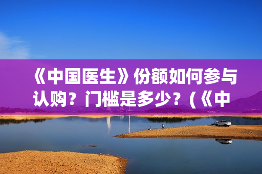 《中国医生》份额如何参与认购？门槛是多少？(《中国医生》抢先版)