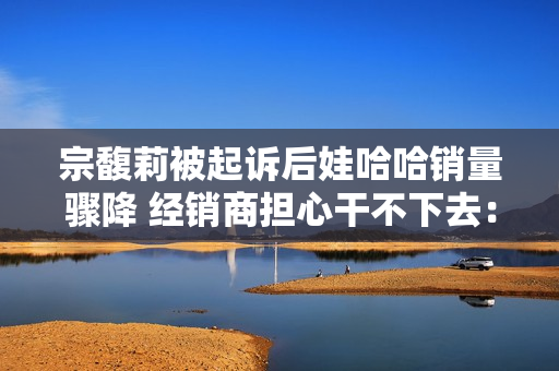 宗馥莉被起诉后娃哈哈销量骤降 经销商担心干不下去：有网友拒绝购买