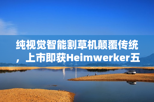 纯视觉智能割草机颠覆传统，上市即获Heimwerker五星权威认可