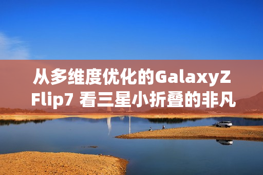 从多维度优化的GalaxyZ Flip7 看三星小折叠的非凡之处