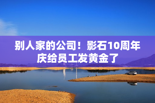 别人家的公司！影石10周年庆给员工发黄金了