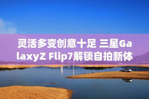 灵活多变创意十足 三星GalaxyZ Flip7解锁自拍新体验