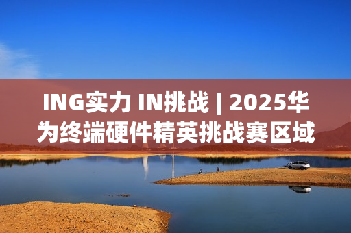 ING实力 IN挑战 | 2025华为终端硬件精英挑战赛区域决赛全景回顾