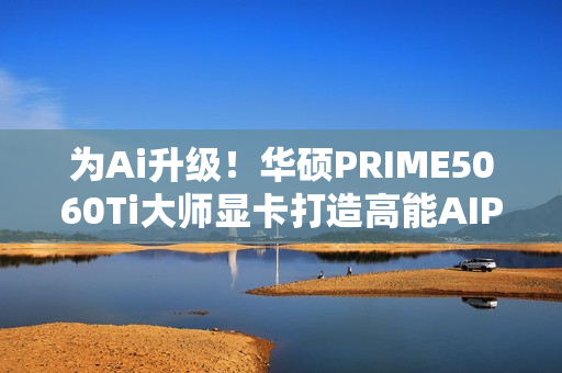 为Ai升级！华硕PRIME5060Ti大师显卡打造高能AIPC