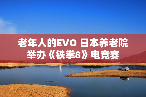 老年人的EVO 日本养老院举办《铁拳8》电竞赛