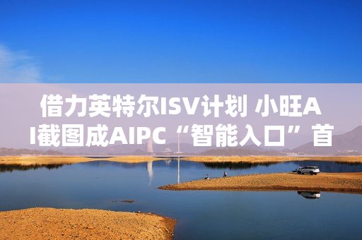 借力英特尔ISV计划 小旺AI截图成AIPC“智能入口”首站