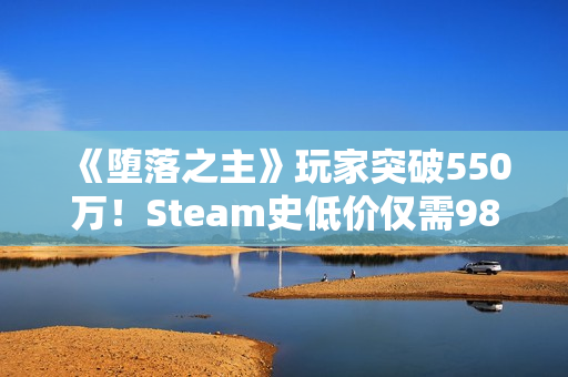 《堕落之主》玩家突破550万！Steam史低价仅需98元