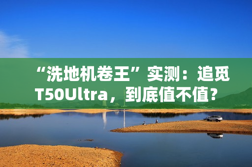 “洗地机卷王”实测：追觅T50Ultra，到底值不值？